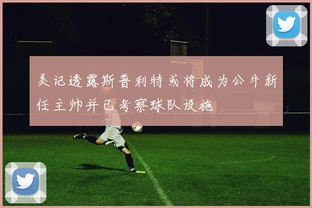 美记透露斯普利特或将成为公牛新任主帅并已考察球队设施