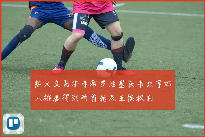 热火交易字母希罗活塞获韦尔等四人雄鹿得到两首轮及互换权利