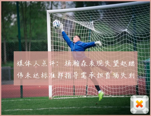 媒体人点评：杨瀚森表现失望赵继伟未达标准郭指导需承担首场失利责任
