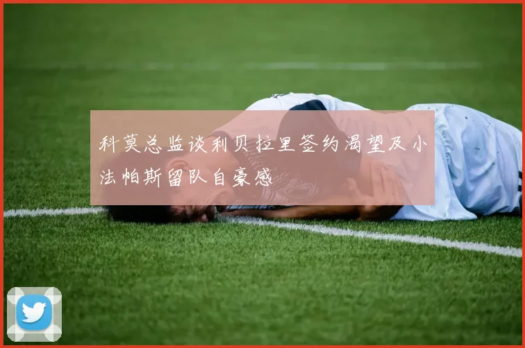 科莫总监谈利贝拉里签约渴望及小法帕斯留队自豪感