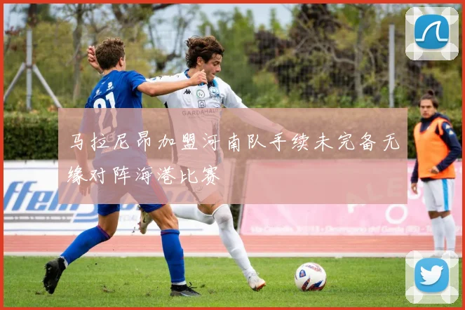 马拉尼昂加盟河南队手续未完备无缘对阵海港比赛