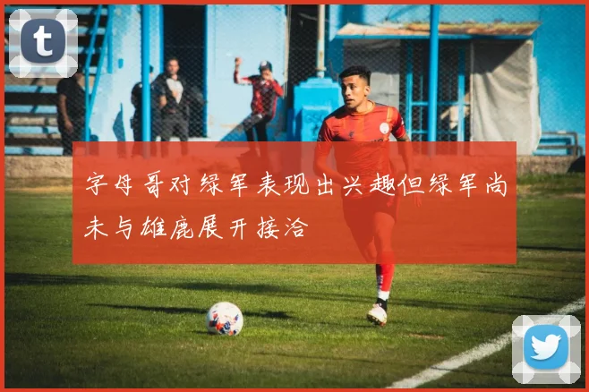字母哥对绿军表现出兴趣但绿军尚未与雄鹿展开接洽
