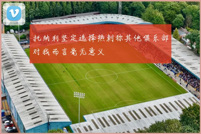 托纳利坚定选择热刺称其他俱乐部对我而言毫无意义
