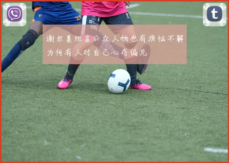 谢尔基坦言公众人物也有烦恼不解为何有人对自己心存偏见