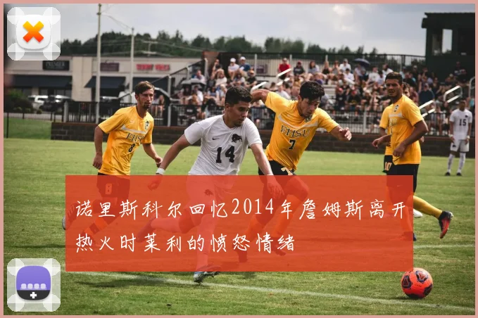 诺里斯科尔回忆2014年詹姆斯离开热火时莱利的愤怒情绪