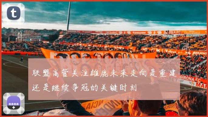 联盟高管关注雄鹿未来走向是重建还是继续争冠的关键时刻