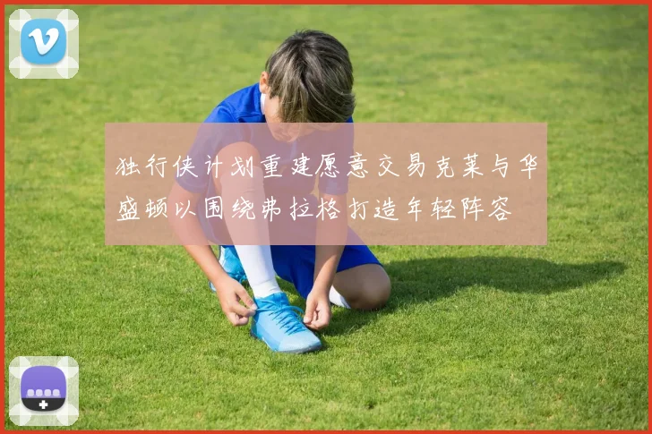 独行侠计划重建愿意交易克莱与华盛顿以围绕弗拉格打造年轻阵容