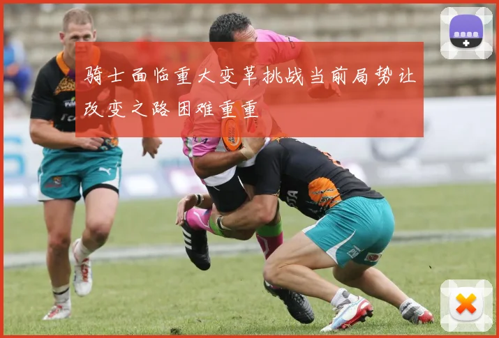 骑士面临重大变革挑战当前局势让改变之路困难重重
