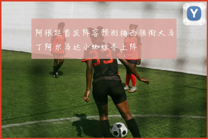 阿根廷首发阵容预测梅西领衔大马丁阿尔马达小蜘蛛齐上阵