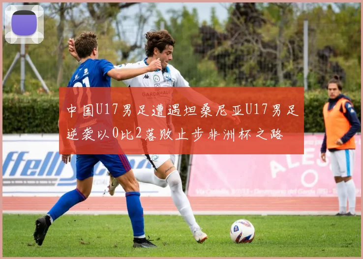 中国U17男足遭遇坦桑尼亚U17男足逆袭以0比2落败止步非洲杯之路