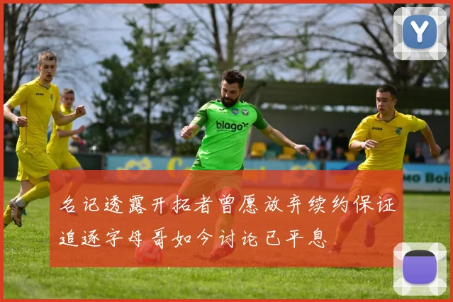 名记透露开拓者曾愿放弃续约保证追逐字母哥如今讨论已平息