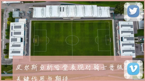 皮尔斯分析哈登表现对骑士晋级的关键作用与期待