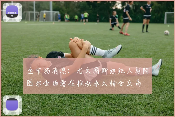 全市场消息：尤文图斯经纪人与阿图尔会面意在推动永久转会交易